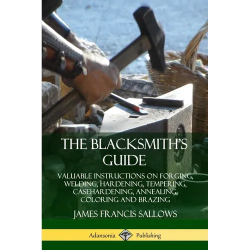 The Blacksmith's Guide: Valuable Instructions on Forging, Welding, Hardening, Tempering, Casehardening, Annealing, Coloring and Brazing