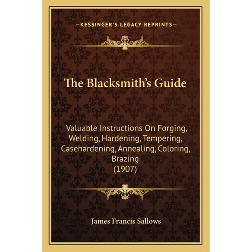 The Blacksmith's Guide: Valuable Instructions On Forging, Welding, Hardening, Tempering, Casehardening, Annealing, Coloring, Brazing (1907)