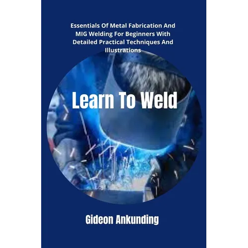 Learn To Weld: Essentials Of Metal Fabrication And MIG Welding For Beginners With Detailed Practical Techniques And Illustrations